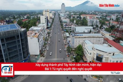 Xây dựng thành phố Tây Ninh văn minh, hiện đại: Bài 1: Từ nghị quyết đến nghị quyết